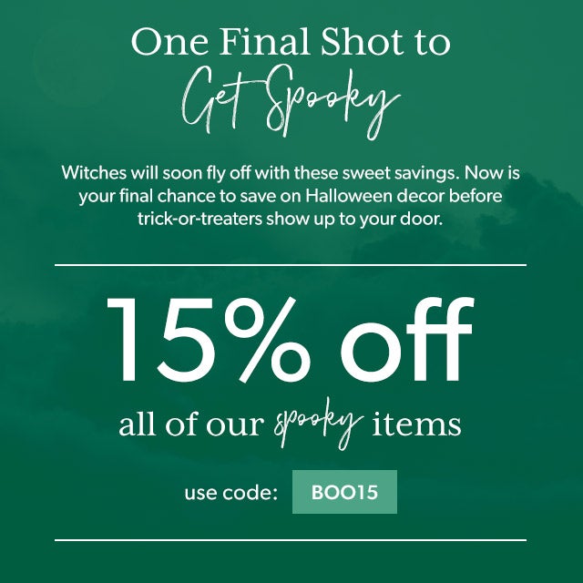 One Final Shot to Get Spooky Witches will soon fly off with these sweet savings. Now is your final chance to save on Halloween decor before trick-or-treaters show up to your door. Use code BOO15 and save 15% on all of our spooky items. 