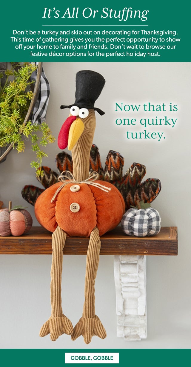 It’s All Or Stuffing   Don’t be a turkey and skip out on decorating for Thanksgiving. This time of gathering gives you the perfect opportunity to show off your home to family and friends. Don’t wait to browse our festive décor options for the perfect holiday host.  Gobble, Gobble