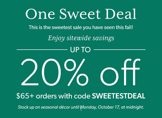 One Sweet Deal This is the sweetest sale you have seen this fall. Enjoy sitewide savings up to 20% off with a $65 minimum order. Promo code SWEETESTDEAL allows you to stock up on seasonal décor until Monday, October 17, at midnight. 