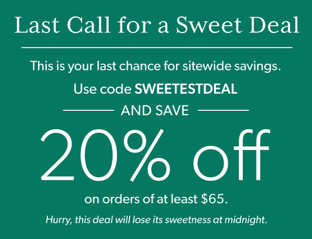 Last Call for a Sweet Deal This is your last chance for sitewide savings. Use code SWEETESTDEAL and save 20% on orders of at least $65. Hurry, this deal will lose its sweetness at midnight. 