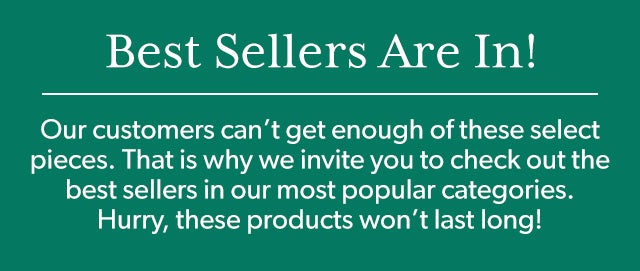 Best Sellers Are In! Our customers can’t get enough of these select pieces. That is why we invite you to check out the best sellers in our most popular categories. Hurry, these products won’t last long!