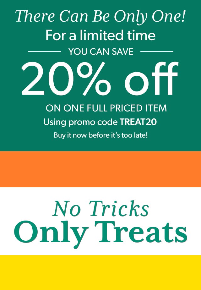 There Can Be Only One There’s never been a better time to purchase that one product you’ve always wanted. For a limited time, you can save 20% on one full-priced item using promo code TREAT20. Buy it now before it’s too late! No Tricks, Just Treats