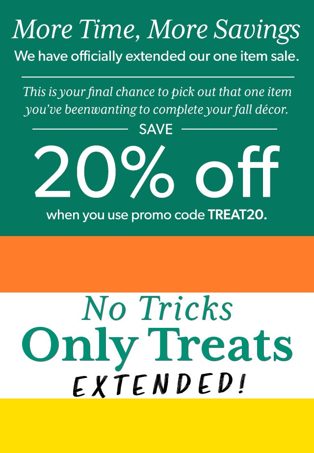 More Time, More Savings We have officially extended our one item sale. This is your final chance to pick out that one item you’ve been wanting to complete your fall décor. Save 20% when you use promo code TREAT 20.  No Tricks, Just Treats