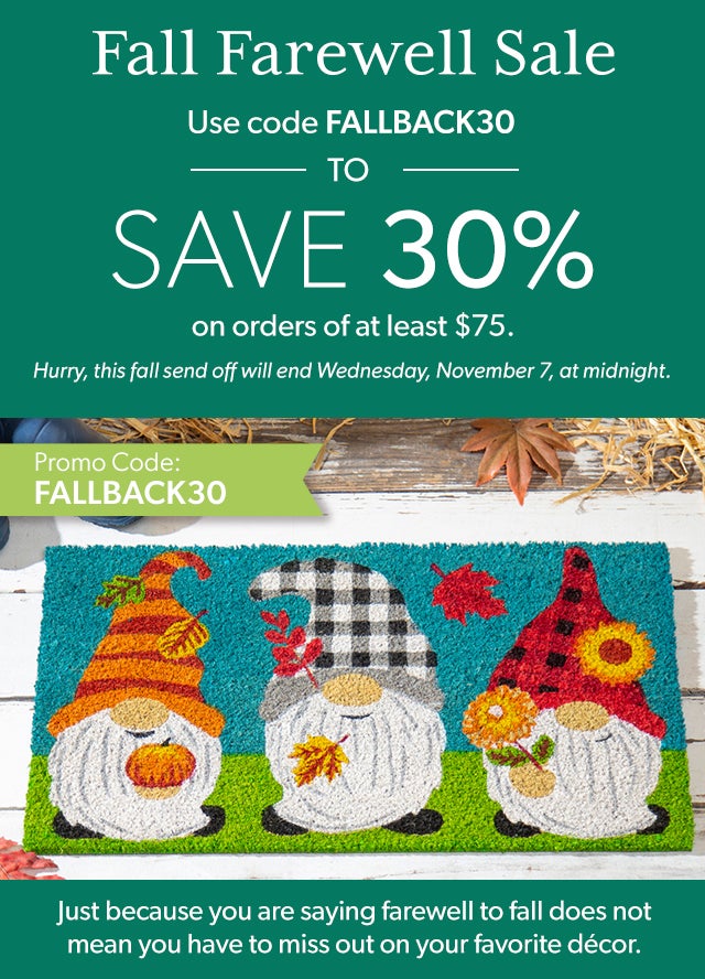 Fall Farewell Sale Save 30% On Fall Orders Over $75.  Just because you are saying farewell to fall does not mean you have to miss out on your favorite décor. Use promo code FALLBACK20 to save 30% on orders of at least $75. Hurry, this fall send off will end Wednesday, November 7, at midnight. 