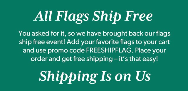 All Flags Ship Free You asked for it, so we have brought back our flags ship free event! Add your favorite flags to your cart and use promo code FREESHIPFLAG. Place your order and get free shipping – it’s that easy!  Shipping Is on Us