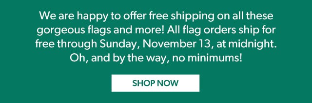 We are happy to offer free shipping on all these gorgeous flags and more! All flag orders ship for free through Sunday, November 13, at midnight. Oh, and by the way, no minimums!   Shop Now