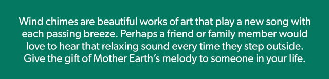 Wind chimes are beautiful works of art that play a new song with each passing breeze. Perhaps a friend or family member would love to hear that relaxing sound every time they step outside. Give the gift of Mother Earth’s melody to someone in your life.  