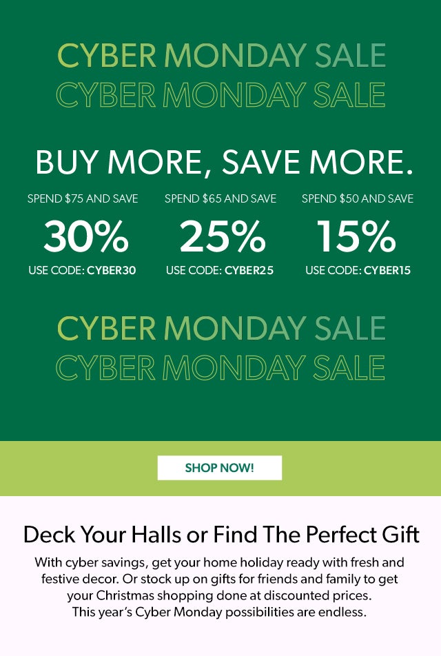 Buy more, save more using promo codes CYBER30, CYBER25, CYBER15. Start Shopping   Deck Your Halls or Find The Perfect Gift With cyber savings, get your home holiday ready with fresh and festive decor. Or stock up on gifts for friends and family to get your Christmas shopping done at discounted prices. This year’s Cyber Monday possibilities are endless. 30% Off $75+ / 25% Off $65+ / 15% Off $50+ Code: CYBER30, CYBER25, CYBER15